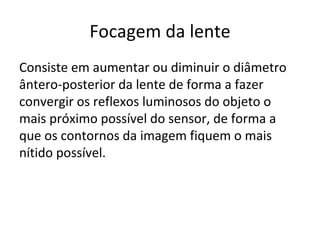 Focagem da lente
Consiste em aumentar ou diminuir o diâmetro
ântero-posterior da lente de forma a fazer
convergir os reflexos luminosos do objeto o
mais próximo possível do sensor, de forma a
que os contornos da imagem fiquem o mais
nítido possível.
 