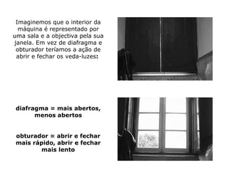 Imaginemos que o interior da
  máquina é representado por
uma sala e a objectiva pela sua
janela. Em vez de diafragma e
 obturador teríamos a ação de
 abrir e fechar os veda-luzes:




diafragma = mais abertos,
      menos abertos


obturador = abrir e fechar
mais rápido, abrir e fechar
       mais lento
 