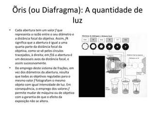 Íris (ou Diafragma): A quantidade de
                     luz
•   Cada abertura tem um valor f que
    representa a razão entre o seu diâmetro e
    a distância focal da objetiva. Assim, f4
    significa que a abertura é igual a uma
    quarta parte da distância focal da
    objetiva, como se vê pelos círculos
    tracejados, à direita; em f16 a abertura é
    um dezasseis avos da distância focal, e
    assim sucessivamente.
•   Do emprego deste sistema de frações, em
    vez dos diâmetros da abertura, resulta
    que todas as objetivas reguladas para o
    mesmo valor f fotografam o mesmo
    objeto com igual intensidade de luz. Em
    consequência, o emprego dos valores f
    permite mudar de máquina ou de objetiva
    com a garantia de que o efeito da
    exposição não se altera.
 