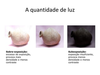 A quantidade de luz




Sobre-exposição:                Subexposição:
excesso de exposição,           exposição insuficiente,
provoca mais                    provoca menos
densidade e menos               densidade e menos
contraste                       contraste
 