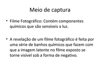 Meio de captura
• Filme Fotográfico: Contém componentes
  químicos que são sensíveis a luz.

• A revelação de um filme fotográfico é feita por
  uma série de banhos químicos que fazem com
  que a imagem latente no filme exposto se
  torne visível sob a forma de negativo.
 
