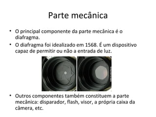 Parte mecânica
• O principal componente da parte mecânica é o
  diafragma.
• O diafragma foi idealizado em 1568. É um dispositivo
  capaz de permitir ou não a entrada de luz.




• Outros componentes também constituem a parte
  mecânica: disparador, flash, visor, a própria caixa da
  câmera, etc.
 