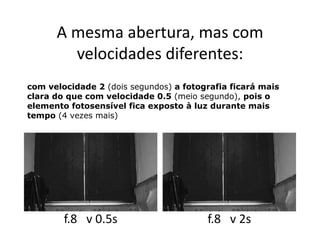 A mesma abertura, mas com
        velocidades diferentes:
com velocidade 2 (dois segundos) a fotografia ficará mais
clara do que com velocidade 0.5 (meio segundo), pois o
elemento fotosensível fica exposto à luz durante mais
tempo (4 vezes mais)




        f.8 v 0.5s                      f.8 v 2s
 