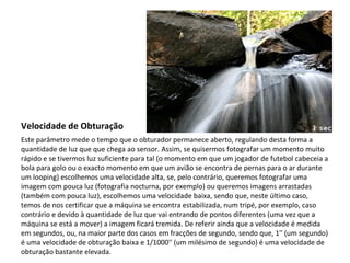 Velocidade de Obturação
Este parâmetro mede o tempo que o obturador permanece aberto, regulando desta forma a
quantidade de luz que que chega ao sensor. Assim, se quisermos fotografar um momento muito
rápido e se tivermos luz suficiente para tal (o momento em que um jogador de futebol cabeceia a
bola para golo ou o exacto momento em que um avião se encontra de pernas para o ar durante
um looping) escolhemos uma velocidade alta, se, pelo contrário, queremos fotografar uma
imagem com pouca luz (fotografia nocturna, por exemplo) ou queremos imagens arrastadas
(também com pouca luz), escolhemos uma velocidade baixa, sendo que, neste último caso,
temos de nos certificar que a máquina se encontra estabilizada, num tripé, por exemplo, caso
contrário e devido à quantidade de luz que vai entrando de pontos diferentes (uma vez que a
máquina se está a mover) a imagem ficará tremida. De referir ainda que a velocidade é medida
em segundos, ou, na maior parte dos casos em fracções de segundo, sendo que, 1'' (um segundo)
é uma velocidade de obturação baixa e 1/1000'' (um milésimo de segundo) é uma velocidade de
obturação bastante elevada.
 
