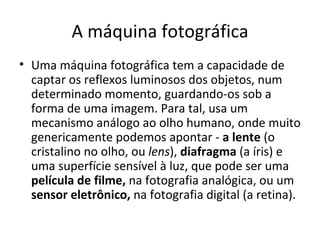 A máquina fotográfica
• Uma máquina fotográfica tem a capacidade de
  captar os reflexos luminosos dos objetos, num
  determinado momento, guardando-os sob a
  forma de uma imagem. Para tal, usa um
  mecanismo análogo ao olho humano, onde muito
  genericamente podemos apontar - a lente (o
  cristalino no olho, ou lens), diafragma (a íris) e
  uma superfície sensível à luz, que pode ser uma
  película de filme, na fotografia analógica, ou um
  sensor eletrônico, na fotografia digital (a retina).
 