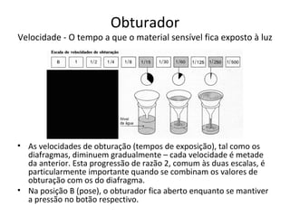 Obturador
Velocidade - O tempo a que o material sensível fica exposto à luz




• As velocidades de obturação (tempos de exposição), tal como os
  diafragmas, diminuem gradualmente – cada velocidade é metade
  da anterior. Esta progressão de razão 2, comum às duas escalas, é
  particularmente importante quando se combinam os valores de
  obturação com os do diafragma.
• Na posição B (pose), o obturador fica aberto enquanto se mantiver
  a pressão no botão respectivo.
 