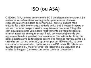 ISO (ou ASA)
O ISO (ou ASA, sistema americano e ISO é um sistema internacional.) e
mais uma vez não entrando em grandes pormenores técnicos,
representa a sensibilidade do sensor à luz, ou seja, quanto mais
elevado for o ISO, menor a quantidade de luz que é necessária para o
sensor criar uma imagem. Assim, se quisermos tirar uma fotografia
com pouca luz a uma velocidade relativamente elevada (fotografia
interior a pessoas sem querer usar flash, por exemplo) e onde por
alguma razão não é possível fixar a máquina (por não se ter tripé, ou
pelos objectos alvo da fotografia serem eles mesmos móveis, como é o
caso das pessoas ou animais), optamos por um ISO elevado, se pelo
contrário temos muita luz, optamos por um ISO baixo. De referir que
quanto maior o ISO maior o "grão" da fotografia, ou seja, menor a
nitidez da imagem (tanto os contornos como os conteúdos).
 
