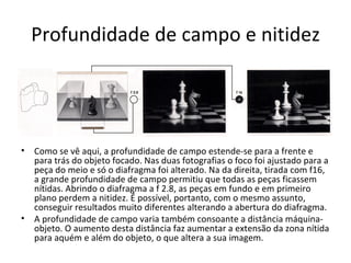 Profundidade de campo e nitidez




•   Como se vê aqui, a profundidade de campo estende-se para a frente e
    para trás do objeto focado. Nas duas fotografias o foco foi ajustado para a
    peça do meio e só o diafragma foi alterado. Na da direita, tirada com f16,
    a grande profundidade de campo permitiu que todas as peças ficassem
    nítidas. Abrindo o diafragma a f 2.8, as peças em fundo e em primeiro
    plano perdem a nitidez. É possível, portanto, com o mesmo assunto,
    conseguir resultados muito diferentes alterando a abertura do diafragma.
•   A profundidade de campo varia também consoante a distância máquina-
    objeto. O aumento desta distância faz aumentar a extensão da zona nítida
    para aquém e além do objeto, o que altera a sua imagem.
 