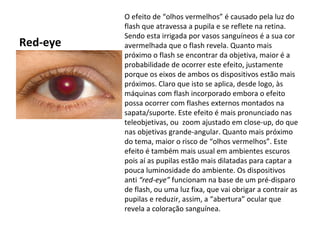 O efeito de “olhos vermelhos” é causado pela luz do
          flash que atravessa a pupila e se reflete na retina.
          Sendo esta irrigada por vasos sanguíneos é a sua cor
Red-eye   avermelhada que o flash revela. Quanto mais
          próximo o flash se encontrar da objetiva, maior é a
          probabilidade de ocorrer este efeito, justamente
          porque os eixos de ambos os dispositivos estão mais
          próximos. Claro que isto se aplica, desde logo, às
          máquinas com flash incorporado embora o efeito
          possa ocorrer com flashes externos montados na
          sapata/suporte. Este efeito é mais pronunciado nas
          teleobjetivas, ou zoom ajustado em close-up, do que
          nas objetivas grande-angular. Quanto mais próximo
          do tema, maior o risco de “olhos vermelhos”. Este
          efeito é também mais usual em ambientes escuros
          pois aí as pupilas estão mais dilatadas para captar a
          pouca luminosidade do ambiente. Os dispositivos
          anti “red-eye” funcionam na base de um pré-disparo
          de flash, ou uma luz fixa, que vai obrigar a contrair as
          pupilas e reduzir, assim, a “abertura” ocular que
          revela a coloração sanguínea.
 