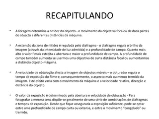 RECAPITULANDO
•   A focagem determina a nitidez do objecto - o movimento da objectiva foca ou desfoca partes
    do objecto a diferentes distâncias da máquina.

•   A extensão da zona de nitidez é regulada pelo diafragma - o diafragma regula o brilho da
    imagem (através da intensidade de luz admitida) e a profundidade de campo. Quanto mais
    alto o valor f mais estreita a abertura e maior a profundidade de campo. A profundidade de
    campo também aumenta se usarmos uma objectiva de curta distância focal ou aumentarmos
    a distância objecto-máquina.

•   A velocidade de obturação afecta a imagem de objectos móveis – o obturador regula o
    tempo de exposição do filme e, consequentemente, o aspecto mais ou menos tremido da
    imagem. Este efeito varia com o movimento da máquina e a velocidade relativa, direcção e
    distância do objecto.

•   O valor da exposição é determinado pela abertura e velocidade de obturação - Para
    fotografar a mesma cena dispõe-se geralmente de uma série de combinações de diafragmas
    e tempos de exposição. Desde que fique assegurada a exposição suficiente, pode-se optar
    entre uma profundidade de campo curta ou extensa, e entre o movimento “congelado” ou
    tremido.
 
