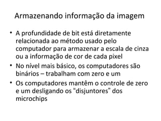 Armazenando informação da imagem
• A profundidade de bit está diretamente
  relacionada ao método usado pelo
  computador para armazenar a escala de cinza
  ou a informação de cor de cada pixel
• No nível mais básico, os computadores são
  binários – trabalham com zero e um
• Os computadores mantêm o controle de zero
  e um desligando os “disjuntores” dos
  microchips
 