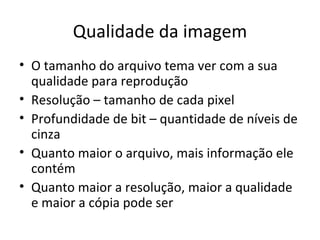 Qualidade da imagem
• O tamanho do arquivo tema ver com a sua
  qualidade para reprodução
• Resolução – tamanho de cada pixel
• Profundidade de bit – quantidade de níveis de
  cinza
• Quanto maior o arquivo, mais informação ele
  contém
• Quanto maior a resolução, maior a qualidade
  e maior a cópia pode ser
 