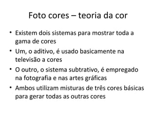 Foto cores – teoria da cor
• Existem dois sistemas para mostrar toda a
  gama de cores
• Um, o aditivo, é usado basicamente na
  televisão a cores
• O outro, o sistema subtrativo, é empregado
  na fotografia e nas artes gráficas
• Ambos utilizam misturas de três cores básicas
  para gerar todas as outras cores
 