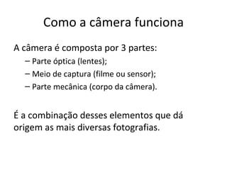 Como a câmera funciona
A câmera é composta por 3 partes:
  – Parte óptica (lentes);
  – Meio de captura (filme ou sensor);
  – Parte mecânica (corpo da câmera).


É a combinação desses elementos que dá
origem as mais diversas fotografias.
 