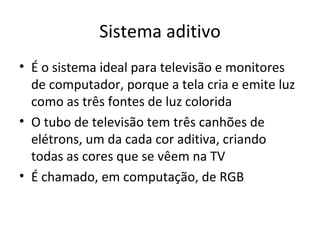 Sistema aditivo
• É o sistema ideal para televisão e monitores
  de computador, porque a tela cria e emite luz
  como as três fontes de luz colorida
• O tubo de televisão tem três canhões de
  elétrons, um da cada cor aditiva, criando
  todas as cores que se vêem na TV
• É chamado, em computação, de RGB
 