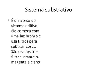 Sistema substrativo
• É o inverso do
  sistema aditivo.
  Ele começa com
  uma luz branca e
  usa filtros para
  subtrair cores.
  São usados três
  filtros: amarelo,
  magenta e ciano
 