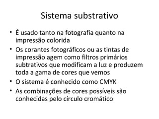 Sistema substrativo
• É usado tanto na fotografia quanto na
  impressão colorida
• Os corantes fotográficos ou as tintas de
  impressão agem como filtros primários
  subtrativos que modificam a luz e produzem
  toda a gama de cores que vemos
• O sistema é conhecido como CMYK
• As combinações de cores possíveis são
  conhecidas pelo círculo cromático
 