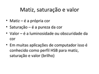 Matiz, saturação e valor
• Matiz – é a própria cor
• Saturação – é a pureza da cor
• Valor – é a luminosidade ou obscuridade da
  cor
• Em muitas aplicações de computador isso é
  conhecido como perfil HSB para matiz,
  saturação e valor (brilho)
 