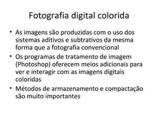 Fotografia digital colorida
• As imagens são produzidas com o uso dos
  sistemas aditivos e subtrativos da mesma
  forma que a fotografia convencional
• Os programas de tratamento de imagem
  (Photoshop) oferecem meios adicionais para
  ver e interagir com as imagens digitais
  coloridas
• Métodos de armazenamento e compactação
  são muito importantes
 