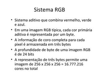 Sistema RGB
• Sistema aditivo que combina vermelho, verde
  e azul.
• Em uma imagem RGB típica, cada cor primária
  aditiva é representada por um byte.
• A informação de coro completa para cada
  pixel é armazenada em três bytes
• A profundidade de byte de uma imagem RGB
  é de 24 bits
• A representação de três bytes permite uma
  imagem de 256 x 256 x 256 = 16.777.216
  cores no total
 