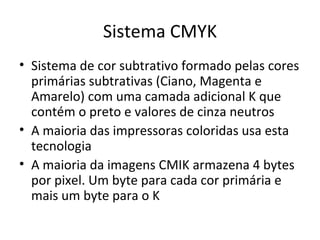 Sistema CMYK
• Sistema de cor subtrativo formado pelas cores
  primárias subtrativas (Ciano, Magenta e
  Amarelo) com uma camada adicional K que
  contém o preto e valores de cinza neutros
• A maioria das impressoras coloridas usa esta
  tecnologia
• A maioria da imagens CMIK armazena 4 bytes
  por pixel. Um byte para cada cor primária e
  mais um byte para o K
 