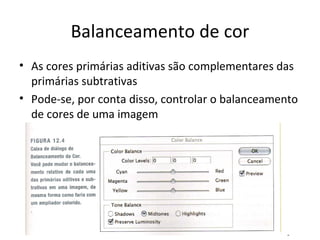 Balanceamento de cor
• As cores primárias aditivas são complementares das
  primárias subtrativas
• Pode-se, por conta disso, controlar o balanceamento
  de cores de uma imagem
 