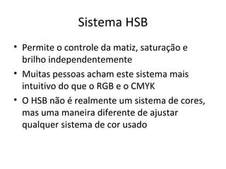 Sistema HSB
• Permite o controle da matiz, saturação e
  brilho independentemente
• Muitas pessoas acham este sistema mais
  intuitivo do que o RGB e o CMYK
• O HSB não é realmente um sistema de cores,
  mas uma maneira diferente de ajustar
  qualquer sistema de cor usado
 