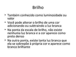 Brilho
• Também conhecido como luminosidade ou
  valor
• Você pode alterar o brilho de uma cor
  adicionando ou subtraindo a luz branca
• Na ponta da escala de brilho, não existe
  nenhuma luz branca e a cor aparece como
  preto denso
• Na outra ponta, existe tanta luz branca que
  ela se sobrepõe à própria cor e aparece como
  branco brilhante
 