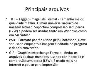 Principais arquivos
• TIFF – Tagged-Image File Format - Tamanho maior,
  qualidade melhor. O mais universal arquivo de
  imagem bitmap. Suportam compressão sem perda
  (LZW) e podem ser usados tanto em Windows como
  em Macintosh
• PSD – Formato padrão usado pelo Photoshop. Deve
  ser usado enquanto a imagem é editada no progrma
  e depois convertido
• GIF – Graphics Interchange Format – Reduz os
  arquivos de duas maneiras, usando cor indexada e
  compresão sem perda (LZW). É usado mais na
  Internet e pouco para impressão
 