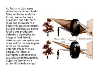 Ao fechar o diafragma
reduzimos a dimensão do
feixe luminoso e, desta
forma, aumentamos a
qualidade dos diferentes
raios que atravessam a
objectiva, pois eliminamos
os raios oblíquos ao plano
focal e que produzem
defeitos e distorções na
imagem final. Isto é,
deixamos passar apenas os
raios incidentes em ângulo
recto ao plano focal
obtendo imagens mais
nítidas. Ao fechar o
diafragma aumenta-se a
capacidade de focagem da
objectiva (aumenta a
profundidade de campo)
 
