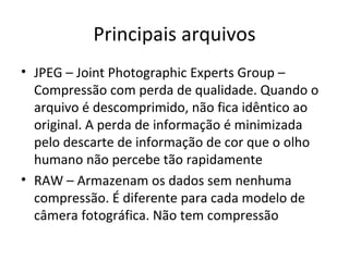 Principais arquivos
• JPEG – Joint Photographic Experts Group –
  Compressão com perda de qualidade. Quando o
  arquivo é descomprimido, não fica idêntico ao
  original. A perda de informação é minimizada
  pelo descarte de informação de cor que o olho
  humano não percebe tão rapidamente
• RAW – Armazenam os dados sem nenhuma
  compressão. É diferente para cada modelo de
  câmera fotográfica. Não tem compressão
 
