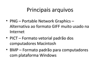 Principais arquivos
• PNG – Portable Network Graphics –
  Alternativa ao formato GIFF muito usado na
  Internet
• PICT – Formato vetorial padrão dos
  computadores Macintosh
• BMP – Formato padrão para computadores
  com plataforma Windows
 