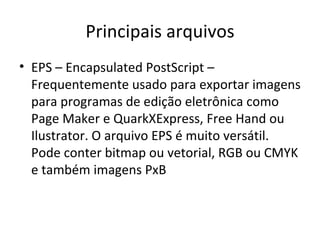 Principais arquivos
• EPS – Encapsulated PostScript –
  Frequentemente usado para exportar imagens
  para programas de edição eletrônica como
  Page Maker e QuarkXExpress, Free Hand ou
  Ilustrator. O arquivo EPS é muito versátil.
  Pode conter bitmap ou vetorial, RGB ou CMYK
  e também imagens PxB
 