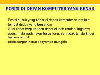 • Posisi duduk yang benar di depan komputer antara lain:
• tempat duduk yang bersandar
• kursi dapat berputar dan dapat diubah rendah tingginya
• posisi mata pada layar harus lurus dan tidak terlalu tinggi
bahkan rendah
• posisi tangan harus senyaman mungkin
 