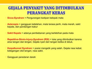 • Sicca-Syndrom = Pengurangan kedipan kelopak mata
• Astenopia = gangguan kelelahan, mata terasa perih, mata merah, sakit
kepala, dan pandangan kabur
• Sakit Kepala = adanya pembebanan yang berlebihan pada mata
• Repetitive-Strain-Injury-Syndrom (RSI) = luka yang ditimbulkan karena
area tangan dan lengan. Gejala nyeri dari tangan ketika di tekuk.
• Karpaltunnel Syndrom = posisi mengetik yang salah. Gejala rasa kebal,
ketegangan otot tangan, rasa sakit.
• Gangguan peredaran darah
 