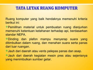 Ruang komputer yang baik hendaknya memenuhi kriteria
berikut ini:
Pemilihan material untuk pembuatan ruang dianjurkan
memenuhi ketentuan ketahanan terhadap api, berdasarkan
standar NEPA.
Dinding dan plafon mampu menyerap suara yang
ditimbulkan dalam ruang, dan menahan suara serta panas
dari luar ruangan.
Jauh dari daerah atau vents pelepas panas dan asap.
Jauh dari daerah kegiatan mesin pres atau sejenisnya
yang menimbulkan sumber getar.
 