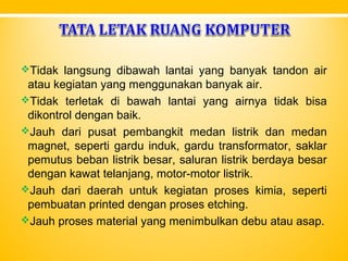 Tidak langsung dibawah lantai yang banyak tandon air
atau kegiatan yang menggunakan banyak air.
Tidak terletak di bawah lantai yang airnya tidak bisa
dikontrol dengan baik.
Jauh dari pusat pembangkit medan listrik dan medan
magnet, seperti gardu induk, gardu transformator, saklar
pemutus beban listrik besar, saluran listrik berdaya besar
dengan kawat telanjang, motor-motor listrik.
Jauh dari daerah untuk kegiatan proses kimia, seperti
pembuatan printed dengan proses etching.
Jauh proses material yang menimbulkan debu atau asap.
 