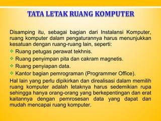 Disamping itu, sebagai bagian dari Instalansi Komputer,
ruang komputer dalam pengaturannya harus menunjukkan
kesatuan dengan ruang-ruang lain, seperti:
 Ruang petugas perawat tekhnis.
 Ruang penyimpan pita dan cakram magnetis.
 Ruang penyiapan data.
 Kantor bagian pemrograman (Programmer Office).
Hal lain yang perlu dipikirkan dan direalisasi dalam memilih
ruang komputer adalah letaknya harus sedemikian rupa
sehingga hanya orang-orang yang berkepentingan dan erat
kaitannya dengan pemrosesan data yang dapat dan
mudah mencapai ruang komputer.
 