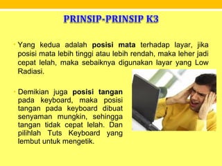 • Yang kedua adalah posisi mata terhadap layar, jika
posisi mata lebih tinggi atau lebih rendah, maka leher jadi
cepat lelah, maka sebaiknya digunakan layar yang Low
Radiasi.
• Demikian juga posisi tangan
pada keyboard, maka posisi
tangan pada keyboard dibuat
senyaman mungkin, sehingga
tangan tidak cepat lelah. Dan
pilihlah Tuts Keyboard yang
lembut untuk mengetik.
 
