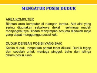 AREA KOMPUTER
Biarkan area komputer di ruangan teratur. Alat-alat yang
sering digunakan sebaiknya dekat sehinnga mudah
menjangkaunya.Hindari menyimpan sesuatu dibawah meja
yang dapat mengganggu posisi kaki.
DUDUK DENGAN POSISI YANG BAIK
Ketika duduk, tempatkan pantat tepat dikursi. Duduk tegap
dan cobalah untuk menjaga pinggul, bahu dan telinga
dalam posisi lurus.
 
