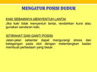 KAKI SEBAIKNYA MENYENTUH LANTAI
Jika kaki tidak menyentuh lantai, rendahkan kursi atau
gunakan sandaran kaki.
ISTIRAHAT DAN GANTI POSISI
Jalan-jalan sebentar dapat mengurangi stress dan
ketegangan pada otot dengan melentangkan badan
membuat perbedaan yang besar .
 