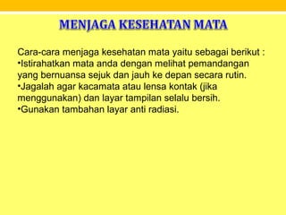 Cara-cara menjaga kesehatan mata yaitu sebagai berikut :
•Istirahatkan mata anda dengan melihat pemandangan
yang bernuansa sejuk dan jauh ke depan secara rutin.
•Jagalah agar kacamata atau lensa kontak (jika
menggunakan) dan layar tampilan selalu bersih.
•Gunakan tambahan layar anti radiasi.
 