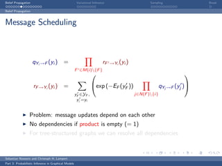 Belief Propagation                                     Variational Inference                      Sampling               Break

Belief Propagation



Message Scheduling



                     qYi →F (yi ) =                                       rF   →Yi (yi )
                                                      F ∈M(i){F }
                                                                                                                  

                     rF →Yi (yi ) =                              exp (−EF (yF ))                        qYj →F (yj )
                                                      yF ∈YF ,                             j∈N(F ){i}
                                                       yi =yi


                  Problem: message updates depend on each other
                  No dependencies if product is empty (= 1)
                  For tree-structured graphs we can resolve all dependencies



Sebastian Nowozin and Christoph H. Lampert
Part 3: Probabilistic Inference in Graphical Models
 