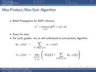 Belief Propagation                                    Variational Inference                        Sampling             Break

Belief Propagation



Max-Product/Max-Sum Algorithm

                  Belief Propagation for MAP inference

                                                         y ∗ = argmax p(Y = y |x, w )
                                                                       y ∈Y

                  Exact for trees
                  For cyclic graphs: not as well understood as sum-product algorithm

                      qYi →F (yi ) =                                          rF   →Yi (yi )
                                                       F ∈M(i){F }
                                                                                                                 

                       rF →Yi (yi ) =                   max −EF (yF ) +                                qYj →F (yj )
                                                       yF ∈YF ,
                                                                                          j∈N(F ){i}
                                                        yi =yi




Sebastian Nowozin and Christoph H. Lampert
Part 3: Probabilistic Inference in Graphical Models
 