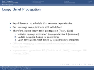 Belief Propagation                                    Variational Inference   Sampling   Break

Belief Propagation



Loopy Belief Propagation


                  Key diﬀerence: no schedule that removes dependencies
                  But: message computation is still well deﬁned
                  Therefore, classic loopy belief propagation (Pearl, 1988)
                     1. Initialize message vectors to 1 (sum-product) or 0 (max-sum)
                     2. Update messages, hoping for convergence
                     3. Upon convergence, treat beliefs µF as approximate marginals
                  Diﬀerent messaging schedules (synchronous/asynchronous,
                  static/dynamic)
                  Improvements: generalized BP (Yedidia et al., 2001), convergent BP
                  (Heskes, 2006)




Sebastian Nowozin and Christoph H. Lampert
Part 3: Probabilistic Inference in Graphical Models
 