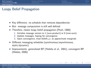 Belief Propagation                                    Variational Inference   Sampling   Break

Belief Propagation



Loopy Belief Propagation


                  Key diﬀerence: no schedule that removes dependencies
                  But: message computation is still well deﬁned
                  Therefore, classic loopy belief propagation (Pearl, 1988)
                     1. Initialize message vectors to 1 (sum-product) or 0 (max-sum)
                     2. Update messages, hoping for convergence
                     3. Upon convergence, treat beliefs µF as approximate marginals
                  Diﬀerent messaging schedules (synchronous/asynchronous,
                  static/dynamic)
                  Improvements: generalized BP (Yedidia et al., 2001), convergent BP
                  (Heskes, 2006)




Sebastian Nowozin and Christoph H. Lampert
Part 3: Probabilistic Inference in Graphical Models
 