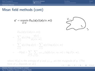 Belief Propagation                                    Variational Inference                     Sampling                Break

Variational Inference



Mean ﬁeld methods (cont)

                                                                                                    Q
                        q ∗ = argmin DKL (q(y ) p(y |x, w ))
                                  q∈Q
                                                                                                                q
                                                                                                                    p
                    DKL (q(y ) p(y |x, w ))
                                    q(y )
                  =     q(y ) log
                                  p(y |x, w )
                          y ∈Y

                  =              q(y ) log q(y ) −                      q(y ) log p(y |x, w )
                          y ∈Y                                  y ∈Y

                  = −H(q) +                                      µF ,yF (q)EF (yF ; xF , w ) + log Z (x, w ),
                                            F ∈F yF ∈YF

         where H(q) is the entropy of q and µF ,yF are the marginals of q. (The
         form of µ depends on Q.)
Sebastian Nowozin and Christoph H. Lampert
Part 3: Probabilistic Inference in Graphical Models
 