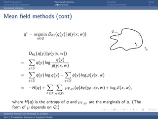 Belief Propagation                                    Variational Inference                     Sampling                Break

Variational Inference



Mean ﬁeld methods (cont)

                                                                                                    Q
                        q ∗ = argmin DKL (q(y ) p(y |x, w ))
                                  q∈Q
                                                                                                                q
                                                                                                                    p
                    DKL (q(y ) p(y |x, w ))
                                    q(y )
                  =     q(y ) log
                                  p(y |x, w )
                          y ∈Y

                  =              q(y ) log q(y ) −                      q(y ) log p(y |x, w )
                          y ∈Y                                  y ∈Y

                  = −H(q) +                                      µF ,yF (q)EF (yF ; xF , w ) + log Z (x, w ),
                                            F ∈F yF ∈YF

         where H(q) is the entropy of q and µF ,yF are the marginals of q. (The
         form of µ depends on Q.)
Sebastian Nowozin and Christoph H. Lampert
Part 3: Probabilistic Inference in Graphical Models
 