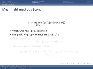 Belief Propagation                                    Variational Inference                      Sampling              Break

Variational Inference



Mean ﬁeld methods (cont)


                                             q ∗ = argmin DKL (q(y ) p(y |x, w ))
                                                            q∈Q


                  When Q is rich: q ∗ is close to p
                  Marginals of q ∗ approximate marginals of p
                  Gibbs inequality
                                                            DKL (q(y ) p(y |x, w )) ≥ 0
                  Therefore, we have a lower bound

                              log Z (x, w ) ≥ H(q) −                                    µF ,yF (q)EF (yF ; xF , w ).
                                                                          F ∈F yF ∈YF




Sebastian Nowozin and Christoph H. Lampert
Part 3: Probabilistic Inference in Graphical Models
 