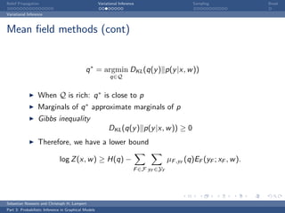 Belief Propagation                                    Variational Inference                      Sampling              Break

Variational Inference



Mean ﬁeld methods (cont)


                                             q ∗ = argmin DKL (q(y ) p(y |x, w ))
                                                            q∈Q


                  When Q is rich: q ∗ is close to p
                  Marginals of q ∗ approximate marginals of p
                  Gibbs inequality
                                                            DKL (q(y ) p(y |x, w )) ≥ 0
                  Therefore, we have a lower bound

                              log Z (x, w ) ≥ H(q) −                                    µF ,yF (q)EF (yF ; xF , w ).
                                                                          F ∈F yF ∈YF




Sebastian Nowozin and Christoph H. Lampert
Part 3: Probabilistic Inference in Graphical Models
 